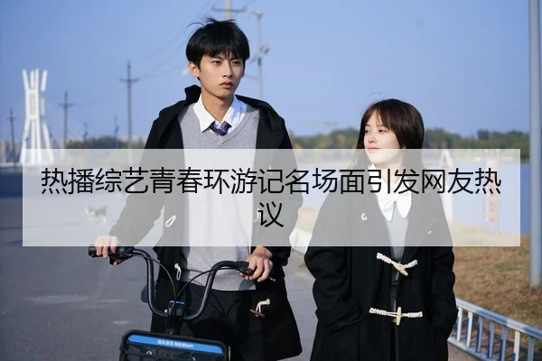 热播综艺青春环游记名场面引发网友热议