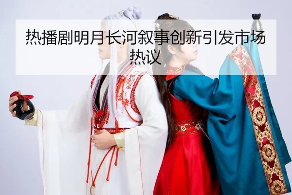 热播剧明月长河叙事创新引发市场热议